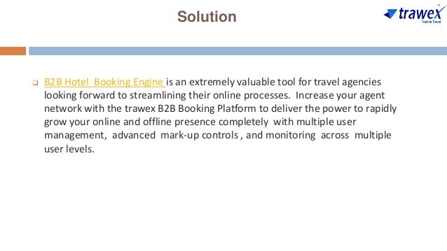 Solution
 B2B Hotel Booking Engine is an extremely valuable tool for travel agencies
looking forward to streamlining their online processes. Increase your agent
network with the trawex B2B Booking Platform to deliver the power to rapidly
grow your online and offline presence completely with multiple user
management, advanced mark-up controls , and monitoring across multiple
user levels.
 