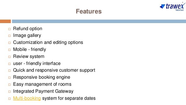 Features
 Refund option
 Image gallery
 Customization and editing options
 Mobile - friendly
 Review system
 user - friendly interface
 Quick and responsive customer support
 Responsive booking engine
 Easy management of rooms
 Integrated Payment Gateway
 Multi-booking system for separate dates
 