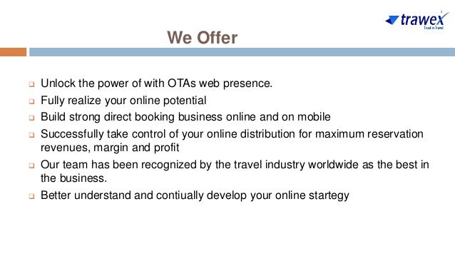 We Offer
 Unlock the power of with OTAs web presence.
 Fully realize your online potential
 Build strong direct booking business online and on mobile
 Successfully take control of your online distribution for maximum reservation
revenues, margin and profit
 Our team has been recognized by the travel industry worldwide as the best in
the business.
 Better understand and contiually develop your online startegy
 