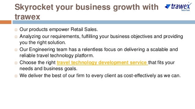 Skyrocket your business growth with
trawex
 Our products empower Retail Sales.
 Analyzing our requirements, fulfilling your business objectives and providing
you the right solution.
 Our Engineering team has a relentless focus on delivering a scalable and
reliable travel technology platform.
 Choose the right travel technology development service that fits your
needs and business goals.
 We deliver the best of our firm to every client as cost-effectively as we can.
 