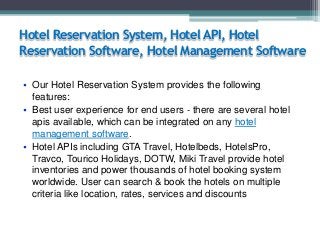 Hotel Reservation System, Hotel API, Hotel
Reservation Software, Hotel Management Software
• Our Hotel Reservation System provides the following
features:
• Best user experience for end users - there are several hotel
apis available, which can be integrated on any hotel
management software.
• Hotel APIs including GTA Travel, Hotelbeds, HotelsPro,
Travco, Tourico Holidays, DOTW, Miki Travel provide hotel
inventories and power thousands of hotel booking system
worldwide. User can search & book the hotels on multiple
criteria like location, rates, services and discounts

 