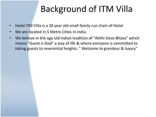 Background of ITM VillaHotel ITM Villa is a 30 year old small family run chain of HotelWe are located in 5 Metro Cities in India.We believe inthe age old Indian tradition of "AtithiDevoBhava" which means "Guest is God" a way of life & where everyone is committed to taking guests to reverential heights. " Welcome to grandeur & luxury"