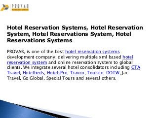 Hotel Reservation Systems, Hotel Reservation
System, Hotel Reservations System, Hotel
Reservations Systems

PROVAB, is one of the best hotel reservation systems
development company, delivering multiple xml based hotel
reservation system and online reservation system to global
clients. We integrate several hotel consolidators including GTA
Travel, Hotelbeds, HotelsPro, Travco, Tourico, DOTW, Jac
Travel, Go Global, Special Tours and several others.
 