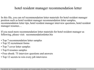 hotel resident manager recommendation letter 
In this file, you can ref recommendation letter materials for hotel resident manager 
position such as hotel resident manager recommendation letter samples, 
recommendation letter tips, hotel resident manager interview questions, hotel resident 
manager resumes… 
If you need more recommendation letter materials for hotel resident manager as 
following, please visit: recommendationletter.biz 
• Top 7 recommendation letter samples 
• Top 32 recruitment forms 
• Top 7 cover letter samples 
• Top 8 resumes samples 
• Free ebook: 75 interview questions and answers 
• Top 12 secrets to win every job interviews 
Interview questions and answers – free download/ pdf and ppt file 
Top materials: top 7 recommendation letter samples, top 8 resumes samples, free ebook: 75 interview questions and answers. Free pdf download 
 