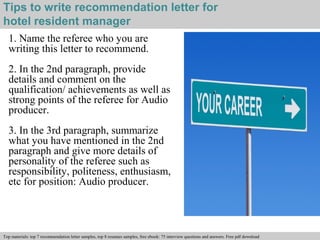 Tips to write recommendation letter for 
hotel resident manager 
1. Name the referee who you are 
writing this letter to recommend. 
2. In the 2nd paragraph, provide 
details and comment on the 
qualification/ achievements as well as 
strong points of the referee for Audio 
producer. 
3. In the 3rd paragraph, summarize 
what you have mentioned in the 2nd 
paragraph and give more details of 
personality of the referee such as 
responsibility, politeness, enthusiasm, 
etc for position: Audio producer. 
Interview questions and answers – free download/ pdf and ppt file 
Top materials: top 7 recommendation letter samples, top 8 resumes samples, free ebook: 75 interview questions and answers. Free pdf download 
 