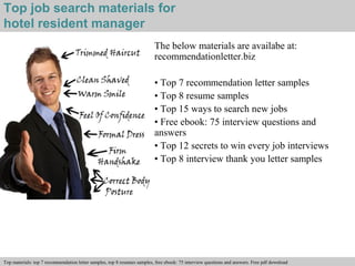 Top job search materials for 
hotel resident manager 
The below materials are availabe at: 
recommendationletter.biz 
• Top 7 recommendation letter samples 
• Top 8 resume samples 
• Top 15 ways to search new jobs 
• Free ebook: 75 interview questions and 
answers 
• Top 12 secrets to win every job interviews 
• Top 8 interview thank you letter samples 
Interview questions and answers – free download/ pdf and ppt file 
Top materials: top 7 recommendation letter samples, top 8 resumes samples, free ebook: 75 interview questions and answers. Free pdf download 
