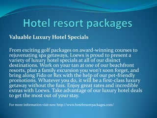 Valuable Luxury Hotel Specials
From exciting golf packages on award-winning courses to
rejuvenating spa getaways, Loews is proud to present a
variety of luxury hotel specials at all of our disinct
destinations. Work on your tan at one of our beachfront
resorts, plan a family excursion you won't soon forget, and
bring along Fido or Rex with the help of our pet-friendly
promotions. Whatever you do, it will be a first-class luxury
getaway without the fuss. Enjoy great rates and incredible
extras with Loews. Take advantage of our luxury hotel deals
to get the most out of your stay.
For more information visit now http://www.hotelresortpackages.com/
 