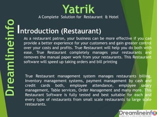 A Complete Solution for Restaurant & Hotel
As a restaurant patron, your business can be more effective if you can
provide a better experience for your customers and gain greater control
over your costs and profits. True Restaurant will help you do both with
ease. True Restaurant completely manages your restaurants and
removes the manual paper work from your restaurants. This Restaurant
software will speed up taking orders and bill printing
True Restaurant management system manages restaurants billing,
Inventory management systems, payment management by cash and
credit cards both, employee attendance, employee salary
management, Table services, Order Management and many more. This
Restaurant Software is fully tested and best suitable for each and
every type of restaurants from small scale restaurants to large scale
restaurants.
 