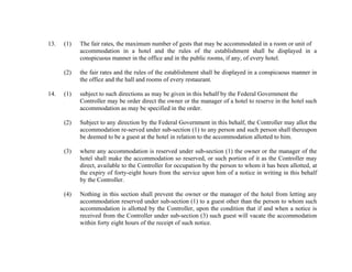 13.

The fair rates, the maximum number of gests that may be accommodated in a room or unit of
accommodation in a hotel and the rules of the establishment shall be displayed in a
conspicuous manner in the office and in the public rooms, if any, of every hotel.

(2)

14.

(1)

the fair rates and the rules of the establishment shall be displayed in a conspicuous manner in
the office and the hall and rooms of every restaurant.

(1)

subject to such directions as may be given in this behalf by the Federal Government the
Controller may be order direct the owner or the manager of a hotel to reserve in the hotel such
accommodation as may be specified in the order.

(2)

Subject to any direction by the Federal Government in this behalf, the Controller may allot the
accommodation re-served under sub-section (1) to any person and such person shall thereupon
be deemed to be a guest at the hotel in relation to the accommodation allotted to him.

(3)

where any accommodation is reserved under sub-section (1) the owner or the manager of the
hotel shall make the accommodation so reserved, or such portion of it as the Controller may
direct, available to the Controller for occupation by the person to whom it has been allotted, at
the expiry of forty-eight hours from the service upon him of a notice in writing in this behalf
by the Controller.

(4)

Nothing in this section shall prevent the owner or the manager of the hotel from letting any
accommodation reserved under sub-section (1) to a guest other than the person to whom such
accommodation is allotted by the Controller, upon the condition that if and when a notice is
received from the Controller under sub-section (3) such guest will vacate the accommodation
within forty eight hours of the receipt of such notice.

 