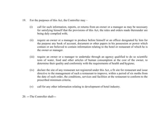 19.

For the purposes of this Act, the Controller may –
(i)

call for such information, reports, or returns from an owner or a manager as may be necessary
for satisfying himself that the provisions of this Act, the rules and orders made thereunder are
being duly complied with;

(ii)

require an owner or a manager to produce before himself or an officer designated by him for
the purpose any book of account, document or other papers in his possession or power which
contain or are believed to contain information relating to the hotel or restaurant of which he is
the owner or manager.

(iii)

require an owner or a manager to undertake through an agency qualified to do so scientific
tests of water, food and other articles of human consumption at the cost of the owner, to
determine their quality and conformity with the requirements of health and hygiene;

(iv)

declare the site of any restaurant not registered under this Act, a fit site for restaurant and issue
directive to the management of such a restaurant to improve, within a period of six moths from
the date of such order, the conditions, services and facilities at the restaurant to conform to the
prescribed minimum criteria;

(v)

call for any other information relating to development of hotel industry.

20. --- The Controller shall---

 