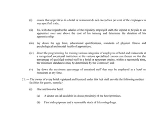 (i)

ensure that apprentices in a hotel or restaurant do not exceed ten per cent of the employees in
any specified trade;

(ii)

fix, with due regard to the salaries of the regularly employed staff, the stipend to be paid to an
apprentice over and above the cost of his training and determine the duration of his
apprenticeship.

(iii)

lay down the age limit, educational qualifications, standards of physical fitness and
psychological and mental health of apprentices;

(iv)

direct the programming for training various categories of employees of hotel and restaurants at
a recognized vocational institution at the various specialized courses run thereat so that the
percentage of qualified trained staff in a hotel or restaurant attains, within a reasonable time,
the minimum standard as may be determined by the Controller; and

(v)

lay down the maximum percentage of untrained staff that may be employed at a hotel or
restaurant at any time.

21. --- The owner of every hotel registered and licenced under this Act shall provide the following medical
facilities for guests, namely:(i)

One and two star hotel:
(a)

A doctor on cal available in clouse proximity of the hotel premises.

(b)

First aid equipment and a reasonable stock of life saving drugs.

 