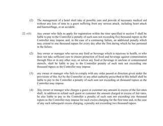 (2)

22.--(1)

The management of a hotel shall take al possible care and provide al necessary medical aid
without any loss of time to a guest suffering from any serious attack, including heart attack
and haemorrhage, or an accident.
Any owner who fails to apply for registration within the time specified in section 5 shall be
liable to pay to the Controller a penalty of such sum not exceeding five thousand rupees as the
Controller may impose and, in the case of a continuing failure, an additional penalty which
may extend to one thousand rupees for every day after the first during which he has persisted
in the failure.

(2)

Any owner or manager who serves any food or beverage which is injurious to health, or who
does not take sufficient care to ensure protection of food and beverage against contamination
through files or in any other way, or serves any food or beverage in unclean or contaminated
utensils, shall be liable to pay to the Controller penalty of such sum not exceeding one
thousand rupees as the Controller may impose.

(3)

any owner or manager who fails to comply with any order passed or direction given under the
provisions of this Act by the Controller or any other authority prescribed in this behalf shall be
liable to pay to the Controller a penalty of such sum not exceeding on thousand rupees as the
Controller may impose.

(4)

Any owner or manager who charges a guest or customer any amount in excess of the fair rates
shall, in addition to refund such guest or customer the amount charged in excess of fair rates,
be also liable to pay to the Controller a penalty of such sum not exceeding one thousand
rupees as the Controller may impose for such excess charging for the first time and, in the case
of any such subsequent excess charging, a penalty not exceeding two thousand rupees.

 