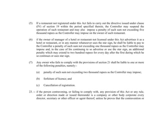 (5)

If a restaurant not registered under this Act fails to carry out the directive issued under clause
(IV) of section 19 within the period specified therein, the Controller may suspend the
operation of such restaurant and may also impose a penalty of such sum not exceeding five
thousand rupees as the Controller may impose on the owner of such restaurant.

(6)

if the owner of manager of a hotel or restaurant not licensed under this Act advertises it as a
hotel or restaurant, or in any manner whatsoever uses the star sign, he shall be liable to pay to
the Controller a penalty of such sum not exceeding one thousand rupees as the Controller may
impose and, in the case of his continuing to so advertise or use the star sign, an additional
penalty which may extend to two hundred rupees for every day after the first during which he
so continues or uses star sign.

(7)

Any owner who fails to comply with the provisions of section 21 shall be liable to one or more
of the following penalties, namely:(a)

penalty of such sum not exceeding two thousand rupees as the Controller may impose;

(b)

forfeiture of licence; and

(c)

Cancellation of registration.

23. -- if the person contravening, or failing to comply with, any provision of this Act or any rule,
order or direction made or issued thereunder is a company or other body corporate every
director, secretary or other officer or agent thereof, unless he proves that the contravention or

 