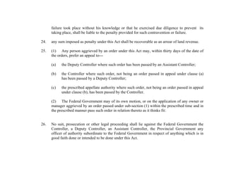 failure took place without his knowledge or that he exercised due diligence to prevent its
taking place, shall be liable to the penalty provided for such contravention or failure.
24.

any sum imposed as penalty under this Act shall be recoverable as an arrear of land revenue.

25.

(1) Any person aggrieved by an order under this Act may, within thirty days of the date of
the orders, prefer an appeal to--(a)

the Deputy Controller where such order has been passed by an Assistant Controller;

(b)

the Controller where such order, not being an order passed in appeal under clause (a)
has been passed by a Deputy Controller;

(c)

the prescribed appellate authority where such order, not being an order passed in appeal
under clause (b), has been passed by the Controller.

(2) The Federal Government may of its own motion, or on the application of any owner or
manager aggrieved by an order passed under sub-section (1) within the prescribed time and in
the prescribed manner pass such order in relation thereto as it thinks fit:

26.

No suit, prosecution or other legal proceeding shall lie against the Federal Government the
Controller, a Deputy Controller, an Assistant Controller, the Provincial Government any
officer of authority subordinate to the Federal Government in respect of anything which is in
good faith done or intended to be done under this Act.

 