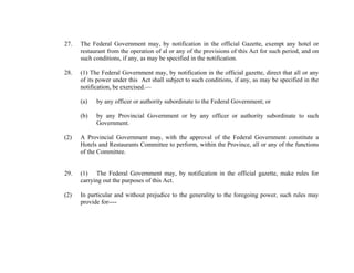 27.

The Federal Government may, by notification in the official Gazette, exempt any hotel or
restaurant from the operation of al or any of the provisions of this Act for such period, and on
such conditions, if any, as may be specified in the notification.

28.

(1) The Federal Government may, by notification in the official gazette, direct that all or any
of its power under this Act shall subject to such conditions, if any, as may be specified in the
notification, be exercised.—
(a)

by any officer or authority subordinate to the Federal Government; or

(b)

by any Provincial Government or by any officer or authority subordinate to such
Government.

(2)

A Provincial Government may, with the approval of the Federal Government constitute a
Hotels and Restaurants Committee to perform, within the Province, all or any of the functions
of the Committee.

29.

(1) The Federal Government may, by notification in the official gazette, make rules for
carrying out the purposes of this Act.

(2)

In particular and without prejudice to the generality to the foregoing power, such rules may
provide for----

 