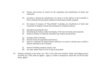 (a)

(b)

lowering or altering the classification of a hotel, if in the opinion of the Controller it
fails to maintain the prescribed standard of classification already assigned;

(c)

the manner of issuance of “Sing Shields” including star classification of hotels and
restaurants for display in hotels and restaurants at conspicuous places;

(d)
(e)
(f)

principles governing fair rates.
determining the format, content and display of fair rates for hotels and restaurants;
matters in relation to which the committee may renders aid and advice;

(g)
(h)
(i)

meetings of the Committee.
fixation of fees for registration and licences;
form of a certificate of medical fitness referred to in section 5 and the time at which it
shall be submitted to the Controller.

(j)
(k)
30.

fixation and revision of criteria for the registration and classification of hotels and
restaurants.

manner of holding summary enquiry; and
any other matter which is to be or may be prescribed.

Nothing contained in the Sarais Act, 1867 or the other laws Karachi, Hotels and lodging houses
(Control) Act, 1950, shall not applica- apply to a hotel or restaurant to which this Act for the time
being applies.

 