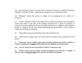 (ii) any rest house, hostel or circuit house exclusively meant for visiting Government
officials or officials of other organizations, though run on a commercial basis.
(h) “Manager” means the person in charge of the management of a hotel or a
restaurant;
(i) “owner” means the person who holds title to a hotel or restaurant and is entitled to
receive the whole or any part of the earnings received from a guest or customer on
account of accommodation or services provided in the hotel or restaurant, and includes a
keeper or assignee for the time being discharging the responsibility of the owner in
respect of such hotel or restaurant;
(j)

“Prescribed” means prescribed by rules made under this Act;

(k) “public rooms” means rooms in a hotel which are meant for the common use of all
guests;
(l)
“Restaurant” means a public eating house providing standard and variety of cuisines on
monitory consideration to tourists which conforms to the minimum prescribed criteria.
(m)

“service” means any service provided in a hotel or a restaurant; and

(n) “tourist” means a person, whether a citizen of Pakistan or not, who stays overnight or
more as a guest in a hotel at a place other than his normal place of residence.

 