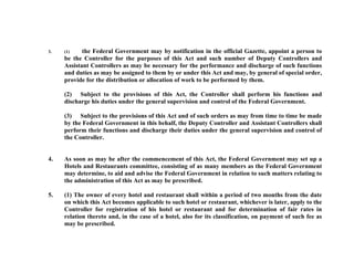 3.

the Federal Government may by notification in the official Gazette, appoint a person to
be the Controller for the purposes of this Act and such number of Deputy Controllers and
Assistant Controllers as may be necessary for the performance and discharge of such functions
and duties as may be assigned to them by or under this Act and may, by general of special order,
provide for the distribution or allocation of work to be performed by them.
(1)

(2) Subject to the provisions of this Act, the Controller shall perform his functions and
discharge his duties under the general supervision and control of the Federal Government.
(3) Subject to the provisions of this Act and of such orders as may from time to time be made
by the Federal Government in this behalf, the Deputy Controller and Assistant Controllers shall
perform their functions and discharge their duties under the general supervision and control of
the Controller.

4.

As soon as may be after the commencement of this Act, the Federal Government may set up a
Hotels and Restaurants committee, consisting of as many members as the Federal Government
may determine, to aid and advise the Federal Government in relation to such matters relating to
the administration of this Act as may be prescribed.

5.

(1) The owner of every hotel and restaurant shall within a period of two months from the date
on which this Act becomes applicable to such hotel or restaurant, whichever is later, apply to the
Controller for registration of his hotel or restaurant and for determination of fair rates in
relation thereto and, in the case of a hotel, also for its classification, on payment of such fee as
may be prescribed.

 