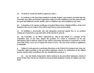 (2)

No hotel or restaurant shall be registered, unless –

(a) It conforms to the prescribed standard of health, hygiene and comfort, provided that the
Controller may allow provisional registration subject to such conditions as he may deem fit and,
for good and sufficient reasons, modify, alter or withdraw any such condition at any time;
(b) it furnishes at its expense certificates of medical fitness from a Medical Officer of the Civil
hospital of the area in respect of its staff in such form as may be prescribed.
(c) its building is structurally safe and adequately protected against fire or an accident
arising out of electricity or gas and safety of the tourists is ensured.
(3) the Controller, or an officer authorized by him in this behalf, or a member of the
Committee may, at any time, inspect the premises of a hotel or restaurant cal for any
information, plan or data in respect of any matter concerning such hotel or restaurant or, at the
cost of the owner, carry out or require the owner to carry out, test of any articles or appliances
or foodstuff.
6.
Subject to such general or particular directions as the Federal Government may issue, the
Controller shall according to the prescribed minimum criteria, by notification in the official
gazette, classify hotel, according to the star classification system as --(a) one star hotels, being hotels which conform to the prescribed minimum criteria of
hotels of that class, but do not conform to the prescribed minimum criteria of a higher star class
hotel.

 
