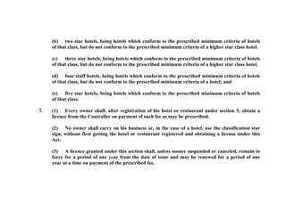(b) two star hotels, being hotels which conform to the prescribed minimum criteria of hotels
of that class, but do not conform to the prescribed minimum criteria of a higher star class hotel.
(c) three star hotels, being hotels which conform to the prescribed minimum criteria of hotels
of that class, but do not conform to the prescribed minimum criteria of a higher star class hotel.
(d) four staff hotels, being hotels which conform to the prescribed minimum criteria of hotels
of that class, but do not conform to the prescribed minimum criteria of a hotel; and
(e) five star hotels, being hotels which conform to the prescribed minimum criteria of hotels
of that class.
7.

(1) Every owner shall, after registration of his hotel or restaurant under section 5, obtain a
licence from the Controller on payment of such fee as may be prescribed.
(2) No owner shall carry on his business or, in the case of a hotel, use the classification star
sign, without first getting the hotel or restaurant registered and obtaining a license under this
Act.
(3) A licence granted under this section shall, unless sooner suspended or canceled, remain in
force for a period of one year from the date of issue and may be renewed for a period of one
year at a time on payment of the prescribed fee.

 