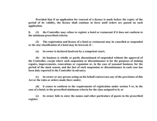 Provided that if an application for renewal of a licence is made before the expiry of the
period of its validity, the license shall continue in force until orders are passed on such
application.
8.
(1) the Controller may refuse to register a hotel or restaurant if it does not conform to
the minimum prescribed criteria.
(2) The registration and licence of a hotel or restaurant may be cancelled or suspended
or the star classification of a hotel may be lowered, if –
(a)

its owner is declared insolvent by a competent court;

(b) its business is wholly or partly discontinued of suspended without the approval of
the Controller, except where such suspension or discontinuance is for the purposes of making
repairs, improvements, renovations or expansion or, in the case of seasonal business, for the
period of the slack season, and the fact of such suspension or discontinuance in each case has
been duly reported to the Controller in advance;
(c) its owner or any person acting on his behalf contravenes any of the provisions of this
Act or the rules or orders made there under;
(d) it ceases to conform to the requirements of registration under section 5 or, in the
case of a hotel, to the prescribed minimum criteria for the class assigned to it; or
(e)
register.

its owner fails to enter the names and other particulars of guests in the prescribed

 