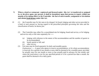 9.

10

Where a hotel or restaurant registered and licenced under this Act is transferred or assigned
to, or devolves upon, any person, it shall be incumbent upon that person to report, within one
months of its taking effect, to the Controller the fact of such transfer, assignment or devolution
and obtain fresh licence under this Act.
(1) the Controller may fix fair rates to be charged for board, lodging and other service provided in
a hotel at such amount as, having regard to the prescribed principles governing fair rates and the
classification of hotels, he deems just.

(2)

The Controller may either fix a consolidated rate for lodging, board and service, or for lodging
and service only or fair rates separately for ----(a)

(3)

lodging with reference to the nature of the accommodation and the number of guests to
be accommodated;
(b) board, partial or full; and
(c) other service.
Fair rates may be fixed separately for daily and monthly guests.
Explanation------ A guest who agrees to reserve accommodation, or for whom accommodation
is reserved, for a period of one month or more shall be deemed to be a monthly guest, provided
he actually stays for one month or more or has actually paid in advance for one month; and
where the reservation is not for any specified period or is for a period less than a month, the
guest shall be deemed to be a daily guest.

 