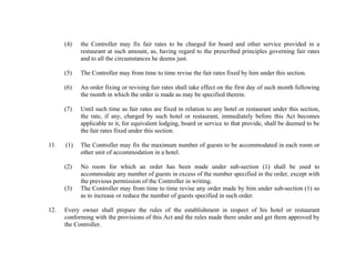 (4)

(5)

The Controller may from time to time revise the fair rates fixed by him under this section.

(6)

An order fixing or revising fair rates shall take effect on the first day of such month following
the month in which the order is made as may be specified therein.

(7)

Until such time as fair rates are fixed in relation to any hotel or restaurant under this section,
the rate, if any, charged by such hotel or restaurant, immediately before this Act becomes
applicable to it, for equivalent lodging, board or service to that provide, shall be deemed to be
the fair rates fixed under this section.

(1)

The Controller may fix the maximum number of guests to be accommodated in each room or
other unit of accommodation in a hotel.

(2)

11.

the Controller may fix fair rates to be charged for board and other service provided in a
restaurant at such amount, as, having regard to the prescribed principles governing fair rates
and to all the circumstances he deems just.

No room for which an order has been made under sub-section (1) shall be used to
accommodate any number of guests in excess of the number specified in the order, except with
the previous permission of the Controller in writing.
The Controller may from time to time revise any order made by him under sub-section (1) so
as to increase or reduce the number of guests specified in such order.

(3)

12.

Every owner shall prepare the rules of the establishment in respect of his hotel or restaurant
conforming with the provisions of this Act and the rules made there under and get them approved by
the Controller.

 