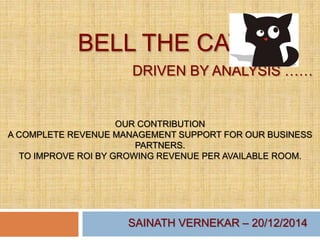 BELL THE CAT
DRIVEN BY ANALYSIS ……
OUR CONTRIBUTION
A COMPLETE REVENUE MANAGEMENT SUPPORT FOR OUR BUSINESS
PARTNERS.
TO IMPROVE ROI BY GROWING REVENUE PER AVAILABLE ROOM.
SAINATH VERNEKAR – 20/12/2014
 