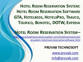 HOTEL ROOM RESERVATION SYSTEM:
HOTEL ROOM RESERVATION SOFTWARE
GTA, HOTELBEDS, HOTELSPRO, TRAVCO,
TOURICO, BONOTEL, DOTW, EXPEDIA
PROVAB TECHNOSOFT
www.provab.com
info@provab.com
HOTEL ROOM RESERVATION SYSTEM–
http://www.hotelreservationssystem.com/hotelroomreservati
onsystem-hotelroomreservationsoftware.html
 