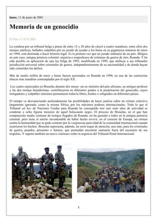 3
lunes, 11 de junio de 2001
Memoria de un genocidio
El País 11 JUN 2001
La condena por un tribunal belga a penas de entre 12 y 20 años de cárcel a cuatro ruandeses, entre ellos dos
monjas católicas, hallados culpables por un jurado de ayudar a los hutus en su gigantesca matanza de tutsis
en 1994, está destinada a hacer historia legal. Es la primera vez que un jurado ordinario de un país -Bélgica
en este caso, antigua potencia colonial- enjuicia a sospechosos de crímenes de guerra de otro, Ruanda. Y ha
sido posible en aplicación de una ley belga de 1993, modificada en 1999, que atribuye a sus tribunales
jurisdicción universal sobre criminales de guerra, independientemente de su nacionalidad y de donde hayan
sido cometidos los delitos.
Más de medio millón de tutsis y hutus fueron asesinados en Ruanda en 1994, en una de las carnicerías
étnicas más inauditas contempladas por el siglo XX.
Los cuatro enjuiciados en Bruselas durante dos meses -un ex ministro del país africano, un antiguo profesor
y las dos monjas benedictinas- contribuyeron en diferentes grados a la perpetración del genocidio, cuyos
instigadores y culpables máximos permanecen todavía libres, huidos o refugiados en diferentes países.
El tiempo va desvaneciendo aceleradamente las posibilidades de hacer justicia sobre un crimen colectivo
largamente ignorado, como la misma África, por los máximos poderes internacionales. Todo lo que el
Tribunal ad hoc de Naciones Unidas para Ruanda ha conseguido tras casi siete años de actividad es
condenar a ocho figuras menores de aquel holocausto negro. El proceso de Bruselas, en el que han
comparecido medio centenar de testigos llegados de Ruanda, no ha gustado a todos en la antigua potencia
colonial, pero tiene el mérito incontestable de haber hecho revivir, en el corazón de Europa, un crimen
contra la humanidad que se pudo cometer por la vergonzosa pasividad de la comunidad internacional cuando
ocurrieron los hechos. Bruselas representa, además, un serio toque de atención, uno más, para los criminales
de guerra, pasados, presentes o futuros, que pretendan encontrar santuario fuera del escenario de sus
tropelías. Y supone también un nuevo clarinazo sobre la urgencia del Tribunal Penal Internacional.
 