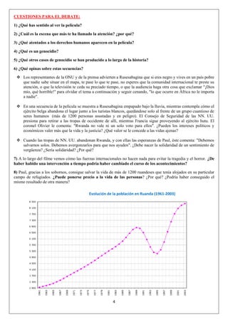4
CUESTIONES PARA EL DEBATE:
1) ¿Qué has sentido al ver la película?
2) ¿Cuál es la escena que más te ha llamado la atención? ¿por qué?
3) ¿Qué atentados a los derechos humanos aparecen en la película?
4) ¿Qué es un genocidio?
5) ¿Qué otros casos de genocidio se han producido a lo largo de la historia?
6) ¿Qué opinas sobre estas secuencias?
 Los representantes de la ONU y de la prensa advierten a Rusesabagina que si eres negro y vives en un país pobre
que nadie sabe situar en el mapa, te pase lo que te pase, no esperes que la comunidad internacional te preste su
atención, o que la televisión te ceda su preciado tiempo, o que la audiencia haga otra cosa que exclamar "¡Dios
mío, qué horrible!" para olvidar el tema a continuación y seguir cenando, "lo que ocurre en África no le importa
a nadie".
 En una secuencia de la película se muestra a Rusesabagina empapado bajo la lluvia, mientras contempla cómo el
ejército belga abandona el lugar junto a los turistas blancos, quedándose solo al frente de un grupo cuantioso de
seres humanos (más de 1200 personas asustadas y en peligro). El Consejo de Seguridad de las NN. UU.
presiona para retirar a las tropas de occidente de allí, mientras Francia sigue proveyendo al ejército hutu. El
coronel Olivier le comenta: "Rwanda no vale ni un solo voto para ellos". ¿Pueden los intereses políticos y
económicos valer más que la vida y la justicia? ¿Qué valor se le concede a las vidas ajenas?
 Cuando las tropas de NN. UU. abandonan Rwanda, y con ellas las esperanzas de Paul, éste comenta: "Debemos
salvarnos solos. Debemos avergonzarlos para que nos ayuden". ¿Debe nacer la solidaridad de un sentimiento de
vergüenza? ¿Sería solidaridad? ¿Por qué?
7) A lo largo del filme vemos cómo las fuerzas internacionales no hacen nada para evitar la tragedia y el horror. ¿De
haber habido una intervención a tiempo podría haber cambiado el curso de los acontecimientos?
8) Paul, gracias a los sobornos, consigue salvar la vida de más de 1200 ruandeses que tenía alojados en su particular
campo de refugiados. ¿Puede ponerse precio a la vida de las personas? ¿Por qué? ¿Podría haber conseguido el
mismo resultado de otra manera?
Evolución de la población en Ruanda (1961-2003)
 