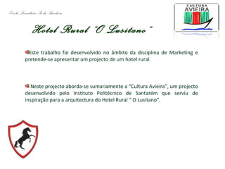 Hotel Rural “O Lusitano”
Este trabalho foi desenvolvido no âmbito da disciplina de Marketing e
pretende-se apresentar um projecto de um hotel rural.
Neste projecto aborda-se sumariamente a “Cultura Avieira”, um projecto
desenvolvido pelo Instituto Politécnico de Santarém que serviu de
inspiração para a arquitectura do Hotel Rural “ O Lusitano”.
Escola Secundária Sá da Bandeira
 