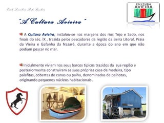 Escola Secundária Sá da Bandeira
“A Cultura Avieira”
A Cultura Avieira, instalou-se nas margens dos rios Tejo e Sado, nos
finais do séc. lX , trazida pelos pescadores da região da Beira Litoral, Praia
da Vieira e Gafanha da Nazaré, durante a época do ano em que não
podiam pescar no mar.
Inicialmente viviam nos seus barcos típicos trazidos da sua região e
posteriormente construíram as suas próprias casa de madeira, tipo
palafitas, cobertas de canas ou palha, denominadas de palhotas,
originando pequenos núcleos habitacionais.
 