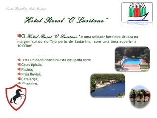 Hotel Rural “O Lusitano”
O Hotel Rural “O Lusitano” é uma unidade hoteleira situada na
margem sul do rio Tejo perto de Santarém, com uma área superior a
10.000m2
Esta unidade hoteleira está equipada com:
Casas típicas;
Piscina;
Praia fluvial;
Cavalariça;
Picadeiro.
Escola SecundáriaSá da Bandeira
 