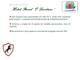 Escola Secundária Sá da Bandeira
Hotel Rural “O Lusitano”
Este projecto está orçamentado em 560 mil €, sendo 45% subsidiado
pelo estado e o restante concretizado através de empréstimo bancário;
Prevê-se a criação de 25 postos de trabalho permanentes, mais 10
sazonais;
Nos primeiros 3 anos espera-se uma taxa de ocupação anual de 70%.
 