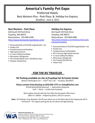 America’s Family Pet Expo
                                                 Preferred Hotels
            Best Western Plus - Park Plaza & Holiday Inn Express
                                               Deadline: June 2, 2011


Best Western - Park Plaza                                                    Holiday Inn Express
620 South Hill Park Drive                                                    812 South Hill Park Drive
Puyallup, WA 98373                                                           Puyallup, WA 98373
Reservations: 253-848-1500                                                   Reservations: 253-848-4900
http://www.bestwesternparkplaza.com/                                         http://www.hiexpress.com/hotels/us/en/puyallu
                                                                             p/pulwa/hoteldetail
   Discounted Rate of $119.00 single/double + tax
   Smoke Free                                                                    Discounted Rate of $129.00 single/double + tax
   Complimentary Full Breakfast                                                  Smoke Free
   High Speed Internet                                                           Complimentary Full Breakfast
   In-room Coffee/Tea Maker                                                      Wi-Fi Access/ High Speed Internet
   Microwave, Refrigerator                                                       In-room Coffee/Tea Maker
   Pet Friendly (80 lbs limit / $20.00 per day)                                  Microwave, Refrigerator
   Outdoor Heated Pool                                                           Pet Friendly ($25.00 Fee)
                                                                                  Indoor Pool




                                         FOR THE RV TRAVELER
            RV Parking available on site at Puyallup Fair & Events Center
                    Western Washington Fair ▪ 110 9th Ave. S.W. ▪ Puyallup, WA 98371

           Please contact Vicky Breiting at (253) 845-1771 or Vicky@thefair.com
                            $25.00 daily/$20.00 advanced ▪ Reservations Required
                                    Cash ▪ Check ▪ Credit Cards Accepted

                        Must register directly with the Fair office during regular office hours
                             (Mon-Fri 8:00am - 4:30pm) by phone, mail or in person.

     Note: RV Parking is only allowed in the RV Lots which are on the West side of the Fairgrounds off of
                 Fairview Dr. The regular parking lots do not allow overnight parking.




              World Pet Association, Inc.
              Producers of America’s Family Pet Expo, SuperZoo and PetSource.org
              135 W Lemon Avenue, Monrovia, California 91016
              Phone (626) 447-2222 (800) 999-7295 ▪ Fax (626) 447-8350
              E-Mail: info@wpamail.org ▪ Web: www.PetExpoWA.org
 