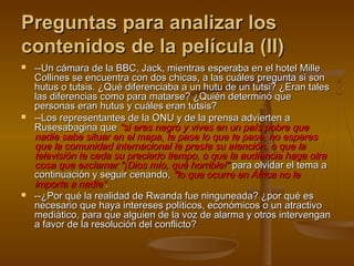 Preguntas para analizar losPreguntas para analizar los
contenidos de la película (II)contenidos de la película (II)
 --Un cámara de la BBC, Jack, mientras esperaba en el hotel Mille--Un cámara de la BBC, Jack, mientras esperaba en el hotel Mille
Collines se encuentra con dos chicas, a las cuáles pregunta si sonCollines se encuentra con dos chicas, a las cuáles pregunta si son
hutus o tutsis. ¿Qué diferenciaba a un hutu de un tutsi? ¿Eran taleshutus o tutsis. ¿Qué diferenciaba a un hutu de un tutsi? ¿Eran tales
las diferencias como para matarse? ¿Quién determinó quelas diferencias como para matarse? ¿Quién determinó que
personas eran hutus y cuáles eran tutsis?personas eran hutus y cuáles eran tutsis?
 --Los representantes de la ONU y de la prensa advierten a--Los representantes de la ONU y de la prensa advierten a
Rusesabagina queRusesabagina que “si eres negro y vives en un país pobre que“si eres negro y vives en un país pobre que
nadie sabe situar en el mapa, te pase lo que te pase, no esperesnadie sabe situar en el mapa, te pase lo que te pase, no esperes
que la comunidad internacional te preste su atención, o que laque la comunidad internacional te preste su atención, o que la
televisión te ceda su preciado tiempo, o que la audiencia haga otratelevisión te ceda su preciado tiempo, o que la audiencia haga otra
cosa que exclamar "¡Dios mío, qué horrible!"cosa que exclamar "¡Dios mío, qué horrible!" para olvidar el tema apara olvidar el tema a
continuación y seguir cenando,continuación y seguir cenando, "lo que ocurre en África no le"lo que ocurre en África no le
importa a nadie“importa a nadie“..
 --¿Por qué la realidad de Rwanda fue ninguneada? ¿por qué es--¿Por qué la realidad de Rwanda fue ninguneada? ¿por qué es
necesario que haya intereses políticos, económicos o un atractivonecesario que haya intereses políticos, económicos o un atractivo
mediático, para que alguien de la voz de alarma y otros intervenganmediático, para que alguien de la voz de alarma y otros intervengan
a favor de la resolución del conflicto?a favor de la resolución del conflicto?
 