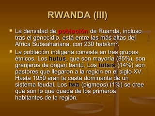 RWANDA (III)RWANDA (III)
 La densidad deLa densidad de poblaciónpoblación de Ruanda, inclusode Ruanda, incluso
tras el genocidio, está entre las más altas deltras el genocidio, está entre las más altas del
África Subsahariana, con 230 hab/km².África Subsahariana, con 230 hab/km².
 La población indígena consiste en tres gruposLa población indígena consiste en tres grupos
étnicos. Losétnicos. Los hutushutus, que son mayoría (85%), son, que son mayoría (85%), son
granjeros de origen bantú. Losgranjeros de origen bantú. Los tutsistutsis (14%) son(14%) son
pastores que llegaron a la región en el siglo XV.pastores que llegaron a la región en el siglo XV.
Hasta 1959 eran la casta dominante de unHasta 1959 eran la casta dominante de un
sistema feudal. Lossistema feudal. Los twatwa (pigmeos) (1%) se cree(pigmeos) (1%) se cree
que son lo que queda de los primerosque son lo que queda de los primeros
habitantes de la región.habitantes de la región.
 