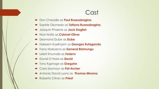 Cast
 Don Cheadle as Paul Rusesabagina
 Sophie Okonedo as Tatiana Rusesabagina
 Joaquin Phoenix as Jack Daglish
 Nick Nolte as Colonel Oliver
 Desmond Dube as Dube
 Hakeem KaeKazim as Georges Rutaganda
 Fana Mokoena as General Bizimungu
 Leleti Khumalo as Fedens
 David O’Hara as David
 Tony Kgoroge as Gregoire
 Cara Seymour as Pat Archer
 Antonio David Lyons as Thomas Mirama
 Roberto Citran as Priest
 