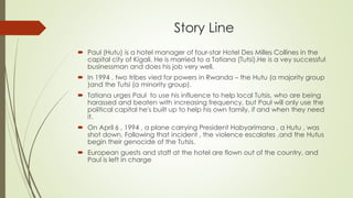 Story Line
 Paul (Hutu) is a hotel manager of four-star Hotel Des Milles Collines in the
capital city of Kigali. He is married to a Tatiana (Tutsi).He is a vey successful
businessman and does his job very well.
 In 1994 , two tribes vied for powers in Rwanda – the Hutu (a majority group
)and the Tutsi (a minority group).
 Tatiana urges Paul to use his influence to help local Tutsis, who are being
harassed and beaten with increasing frequency, but Paul will only use the
political capital he's built up to help his own family, if and when they need
it.
 On April 6 , 1994 , a plane carrying President Habyarimana , a Hutu , was
shot down. Following that incident , the violence escalates ,and the Hutus
begin their genocide of the Tutsis.
 European guests and staff at the hotel are flown out of the country, and
Paul is left in charge
 