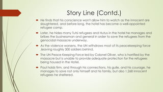Story Line (Contd.)
 He finds that his conscience won't allow him to watch as the innocent are
slaughtered, and before long, the hotel has become a well-appointed
refugee camp.
 Later, he hides many Tutsi refugees and Hutus in the hotel he manages and
bribes the businessman and general in order to save the refugees from the
genocidal massacre underway.
 As the violence worsens, the UN withdraws most of its peacekeeping force
,leaving roughly 300 soldiers behind.
 The UN Peace Keeping Force led by Colonel Oliver, who is horrified by the
massacre but is unable to provide adequate protection for the refugees
being housed in the Hotel.
 Paul holds firm, and through his connections, his guile, and his courage, he
manages to save not only himself and his family, but also 1,268 innocent
refugees he sheltered.
 