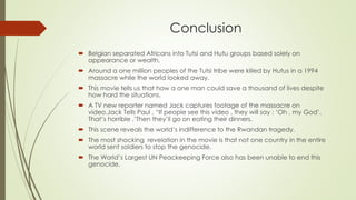 Conclusion
 Belgian separated Africans into Tutsi and Hutu groups based solely on
appearance or wealth.
 Around a one million peoples of the Tutsi tribe were killed by Hutus in a 1994
massacre while the world looked away.
 This movie tells us that how a one man could save a thousand of lives despite
how hard the situations.
 A TV new reporter named Jack captures footage of the massacre on
video.Jack Tells Paul , “If people see this video , they will say : ‘Oh , my God’.
That’s horrible .’Then they’ll go on eating their dinners.
 This scene reveals the world’s indifference to the Rwandan tragedy.
 The most shocking revelation in the movie is that not one country in the entire
world sent soldiers to stop the genocide.
 The World’s Largest UN Peackeeping Force also has been unable to end this
genocide.
 