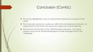 Conclusion (Contd.)
 This movie highlighted a way to channel the importance of peace in the
world.
 This movie also served as a wake-up call to the international community , to
make efforts so that there will never once again be another Rwanda.
 This movie is not the story of the 1994 Rwandan Massacre , but about
heroism and survival .Paul Rusesabagina (a hotel manager) rises to the
challenges.
 