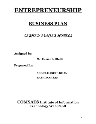ENTREPRENEURSHIP

         BUSINESS PLAN

      SARHAD PUNJAB HOTELS



Assigned by:
               Mr. Usman A. Bhatti

Prepared By:

               ABDUL HASEEB KHAN
               RASHID AHSAN




  COMSATS Institute of Information
          Technology Wah Cantt


                                     1
 