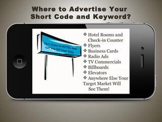  Hotel Rooms and
Check-in Counter
 Flyers
 Business Cards
 Radio Ads
 TV Commercials
 Billboards
 Elevators
 Anywhere Else Your
Target Market Will
See Them!
Where to Advertise Your
Short Code and Keyword?
Text 55555 to HOTEL andGet $20 Off Your Stay
 