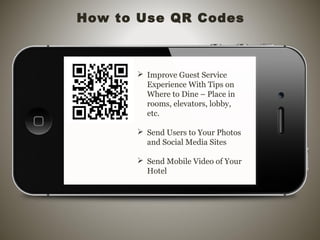 How to Use QR Codes
 Improve Guest Service
Experience With Tips on
Where to Dine – Place in
rooms, elevators, lobby,
etc.
 Send Users to Your Photos
and Social Media Sites
 Send Mobile Video of Your
Hotel
 