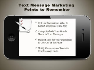  Tell List Subscribers What to
Expect as Soon as They Join
 Always Include Your Hotel’s
Name in Your Messages
 Make it Easy for Your Customers
to Opt-Out of Your List
 Notify Consumers of Potential
Text Message Costs
Text Message Marketing
Points to Remember
 