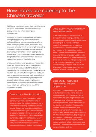 11
How hotels are catering to the
Chinese traveller
Case study – The Ritz, London
The Ritz London, one of the world’s most
iconic luxury hotels, was the first hotel in
Britain to install China UnionPay terminals to
cater for the increasing number of Chinese
guests. Guests are now able to use China
UnionPay cards throughout the hotel, to pay
for accommodation, dining, souvenir gifts
and beauty treatments. The hotel has also
launched a programme of bespoke luxury
shopping and lavish suite accommodation
with personal butler service, available
exclusively to China UnionPay card holders.
As Chinese travellers broaden their travel horizons,
the global hotel market has needed to adapt
quickly across the whole booking and 		
travel process.
Multinational hotel chains are leading the way,
seeing the opportunity to benefit from the
profitable Chinese traveller as customers from
some other geographic areas decrease due to
economic uncertainty. By enhancing their existing
offering to cater to the unique requirements of
this market, many of the world’s leading hotel
groups have introduced programmes specifically
designed to make Chinese travellers feel even
more at home during their hotel stay.
Undoubtedly, other hotel groups and independent
hotels will have to follow suit and implement
services for Chinese guests if they too are to
compete for this lucrative market. The CITM found
hoteliers are not solely focusing on one particular
area of operations to increase their appeal to the
Chinese traveller. Instead, changes are planned
across the board. From employing Mandarin-
speaking staff to offering typical Chinese meals,
many hotels are working hard to meet the
increasing demand.
Case Study – Starwood
Personalised Traveller
programme
To cater for Chinese guests that travel
to its hotels around the world, Starwood
Hotels  Resorts launched its Starwood
Personalized Traveller programme in 2010.
The programme offers Chinese guests
an in-hotel specialist fluent in Mandarin for
the duration of their stay. This specialist
provides translation assistance and
facilitation of transport, if required. Upon
arrival, guests also receive a welcome pack
full of local information including shopping,
sightseeing and key hotel information.
In-room facilities include slippers, kettles,
instant noodles and tea. Hotel restaurants
also have Chinese-friendly menu items like
congee, noodles and rice.
Case study – ACCOR Optimum
Service Standards
In response to the booming number of
Chinese travellers visiting Australia, Accor
has introduced Optimum Service Standards,
accrediting 25 of Accor’s Australian
hotels. This enables them to meet the
expectations of Chinese travellers with
the inclusion of Chinese dishes on the
menu, Chinese newspapers and television
channels, Chinese language welcome kits
and Chinese adaptors to make guests from
China feel at home. An integral component
of the Optimum Service Standards is
special training for Accor’s staff in cultural
differences that will assist them to more
respectfully serve Chinese guests.
 