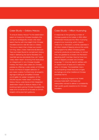12
Case Study – Hilton Huanying
In response to the growing number of
Chinese guests at its hotels, in 2010, Hilton
Worldwide introduced the Hilton Huanying
programme. Huanying, which means
“welcome” in Mandarin, currently operates in
65 Hilton Hotels  Resorts around the world.
The programme offers Chinese guests
authentic products and services. On arrival
they are greeted by at least one Mandarin-
speaking staff member. Rooms have two
pairs of slippers, at least one Chinese-
language TV channel, electric kettles with
an assortment of teas and a welcome
letter in Chinese. The breakfast menu
at participating hotels features congee,
dumplings and other traditional Chinese
breakfast items.
A Hilton Huanying Programme Toolkit
ensures hotel staff members are
adequately trained to deliver a consistently
high-quality guest experience for Chinese
travellers.
Case Study – Galaxy Macau
To ensure Galaxy Macau™ is the destination
resort of choice for Chinese travellers, the
company strategically chose a SE Asian
resort theme with the insight that Chinese
travellers tend to visit SE Asia on holiday.
The luxury resort then chose two award-
winning, Asian, 5-star, hotel brands (Banyan
Tree and Hotel Okura) to compliment Galaxy
Hotel in delivering the same flawless and
heartfelt service standards they call “World
Class, Asian Heart”. Knowing that food plays
an integral part in any Chinese traveller
holiday, the resort also caters for Chinese
palates by offering a wide variety of Chinese
foods and Macau’s largest selection of
pan-Asian cuisine. Furthermore, all property
signage is bilingual, simplified Chinese
and English, for easier navigation of the
550,000 square meter resort. And finally,
Galaxy Macau was Macau’s first integrated
destination resort to feature Alipay in its
booking engine, giving Chinese travellers the
ease and convenience of access to China’s
largest online payment gateway.
 