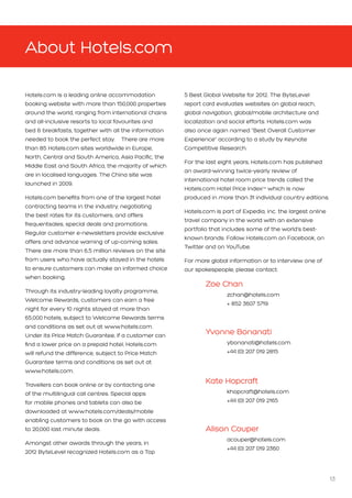 13
About Hotels.com
Hotels.com is a leading online accommodation
booking website with more than 150,000 properties
around the world, ranging from international chains
and all-inclusive resorts to local favourites and
bed  breakfasts, together with all the information
needed to book the perfect stay. There are more
than 85 Hotels.com sites worldwide in Europe,
North, Central and South America, Asia Pacific, the
Middle East and South Africa, the majority of which
are in localised languages. The China site was
launched in 2009.
Hotels.com benefits from one of the largest hotel
contracting teams in the industry, negotiating
the best rates for its customers, and offers
frequentsales, special deals and promotions.
Regular customer e-newsletters provide exclusive
offers and advance warning of up-coming sales.
There are more than 6.5 million reviews on the site
from users who have actually stayed in the hotels
to ensure customers can make an informed choice
when booking.
Through its industry-leading loyalty programme,
Welcome Rewards, customers can earn a free
night for every 10 nights stayed at more than
65,000 hotels, subject to Welcome Rewards terms
and conditions as set out at www.hotels.com.
Under its Price Match Guarantee, if a customer can
find a lower price on a prepaid hotel, Hotels.com
will refund the difference, subject to Price Match
Guarantee terms and conditions as set out at
www.hotels.com.
Travellers can book online or by contacting one
of the multilingual call centres. Special apps
for mobile phones and tablets can also be
downloaded at www.hotels.com/deals/mobile
enabling customers to book on the go with access
to 20,000 last minute deals.
Amongst other awards through the years, in
2012 ByteLevel recognized Hotels.com as a Top
5 Best Global Website for 2012. The ByteLevel
report card evaluates websites on global reach,
global navigation, global/mobile architecture and
localization and social efforts. Hotels.com was
also once again named “Best Overall Customer
Experience” according to a study by Keynote
Competitive Research.
For the last eight years, Hotels.com has published
an award-winning twice-yearly review of
international hotel room price trends called the
Hotels.com Hotel Price IndexTM
which is now
produced in more than 31 individual country editions.
Hotels.com is part of Expedia, Inc. the largest online
travel company in the world with an extensive
portfolio that includes some of the world’s best-
known brands. Follow Hotels.com on Facebook, on
Twitter and on YouTube.
For more global information or to interview one of
our spokespeople, please contact:
	Zoe Chan					
		zchan@hotels.com			
		 + 852 3607 5719
	
	 Yvonne Bonanati			
		ybonanati@hotels.com 		
		 +44 (0) 207 019 2815
	Kate Hopcraft				
		khopcraft@hotels.com 			
		 +44 (0) 207 019 2165
	Alison Couper				
		acouper@hotels.com 			
		 +44 (0) 207 019 2360
 